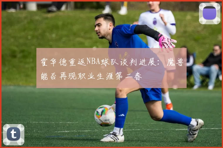霍华德重返NBA球队谈判进展：魔兽能否再现职业生涯第二春