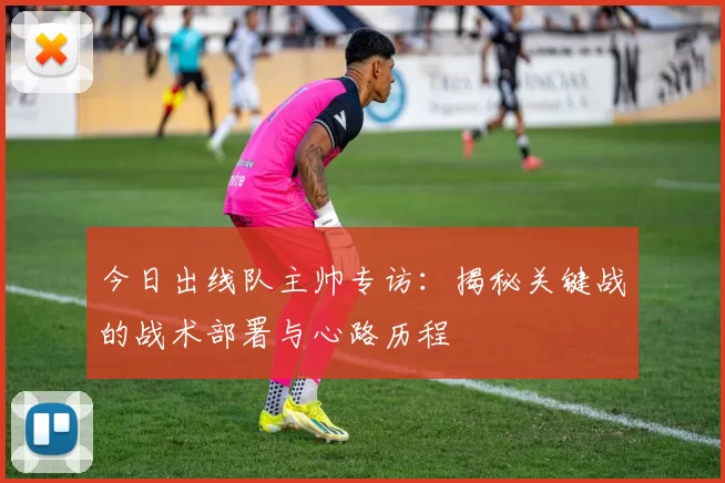 今日出线队主帅专访：揭秘关键战的战术部署与心路历程