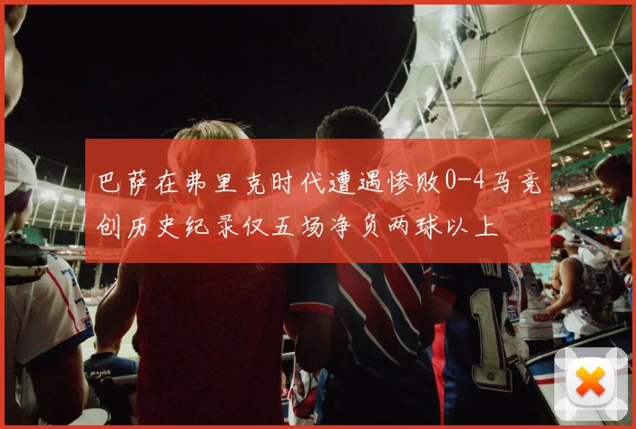 巴萨在弗里克时代遭遇惨败0-4马竞创历史纪录仅五场净负两球以上