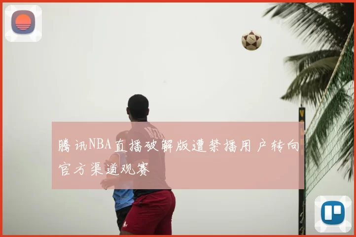 腾讯NBA直播破解版遭禁播用户转向官方渠道观赛