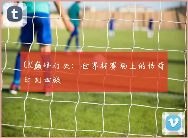 GM巅峰对决：世界杯赛场上的传奇时刻回顾