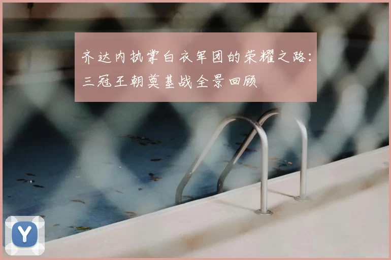 齐达内执掌白衣军团的荣耀之路：三冠王朝奠基战全景回顾