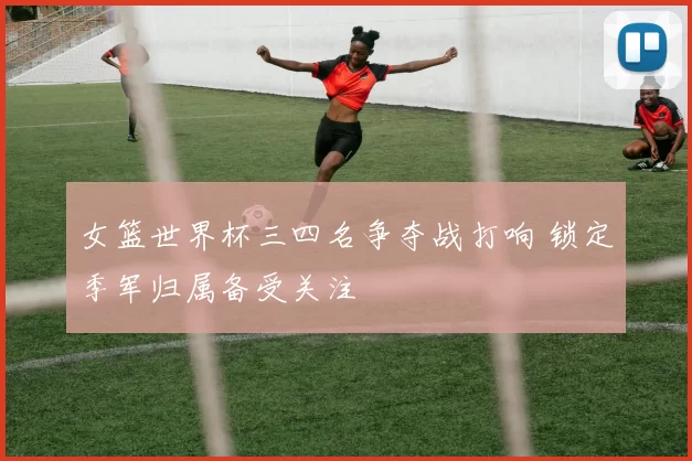 女篮世界杯三四名争夺战打响 锁定季军归属备受关注
