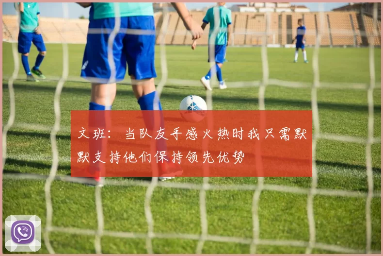 文班：当队友手感火热时我只需默默支持他们保持领先优势