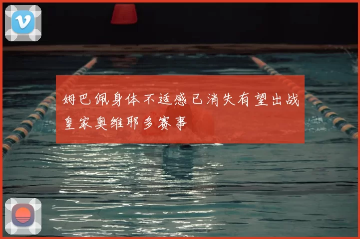 姆巴佩身体不适感已消失有望出战皇家奥维耶多赛事