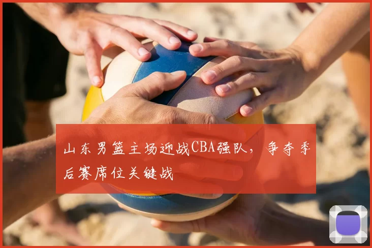 山东男篮主场迎战CBA强队，争夺季后赛席位关键战