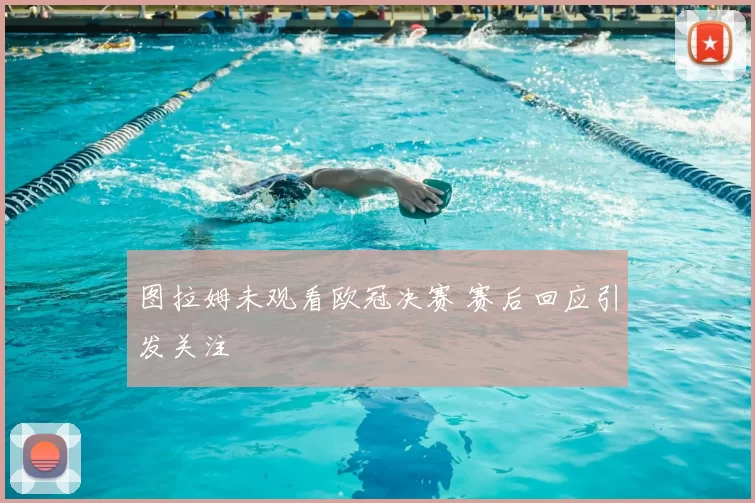 图拉姆未观看欧冠决赛 赛后回应引发关注