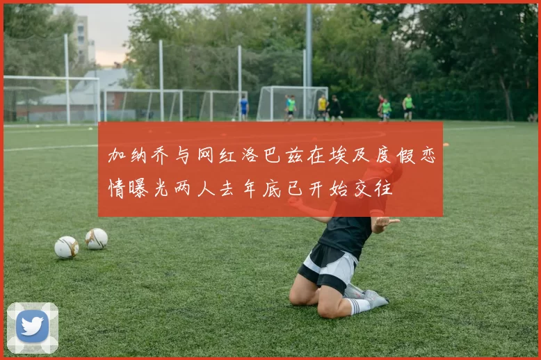 加纳乔与网红洛巴兹在埃及度假恋情曝光两人去年底已开始交往