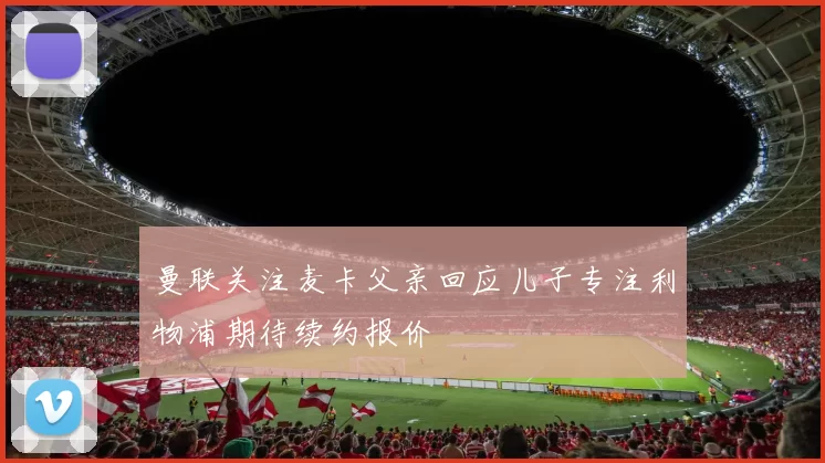曼联关注麦卡父亲回应儿子专注利物浦期待续约报价