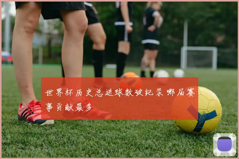 世界杯历史总进球数破纪录 哪届赛事贡献最多