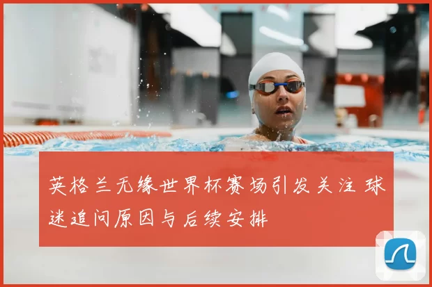 英格兰无缘世界杯赛场引发关注 球迷追问原因与后续安排