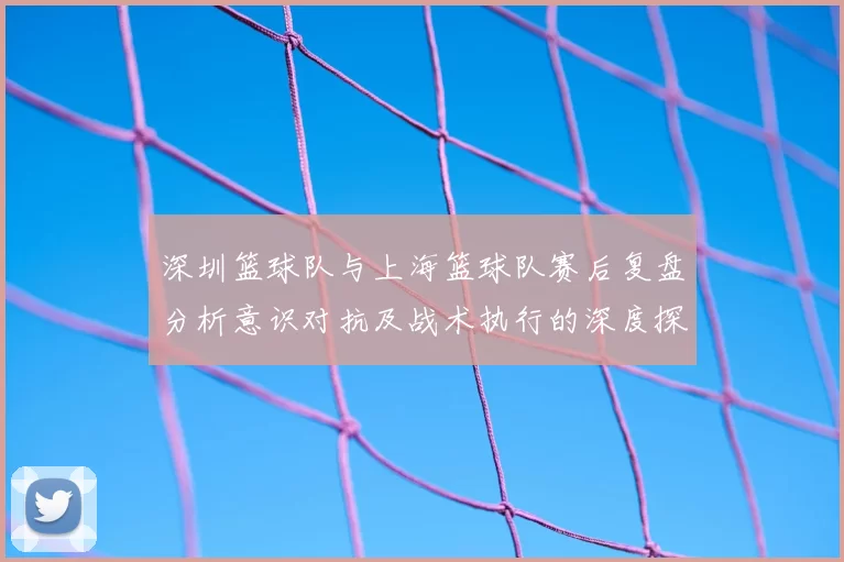 深圳篮球队与上海篮球队赛后复盘分析意识对抗及战术执行的深度探讨
