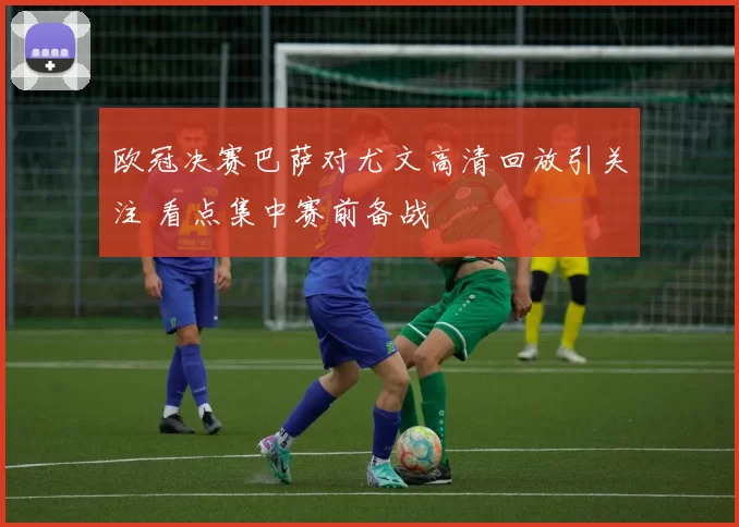 欧冠决赛巴萨对尤文高清回放引关注 看点集中赛前备战