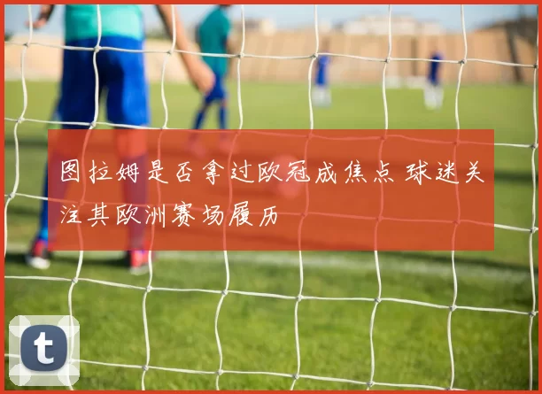图拉姆是否拿过欧冠成焦点 球迷关注其欧洲赛场履历