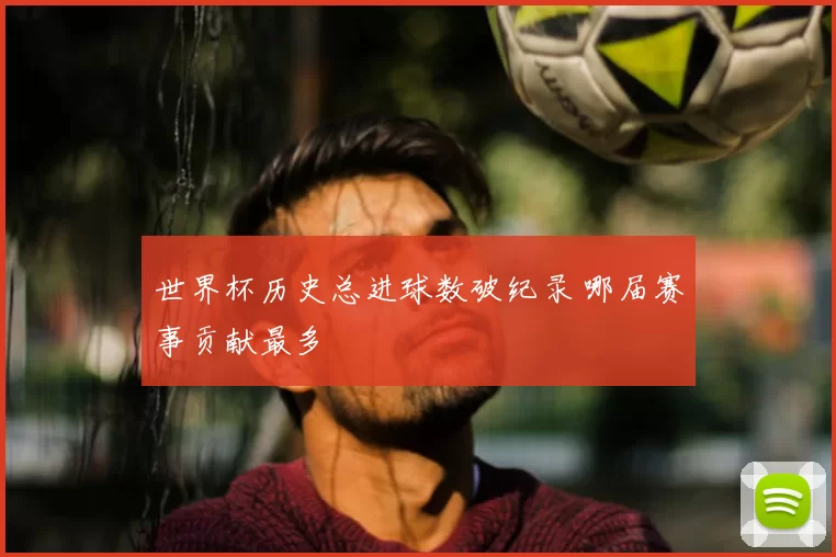 世界杯历史总进球数破纪录 哪届赛事贡献最多