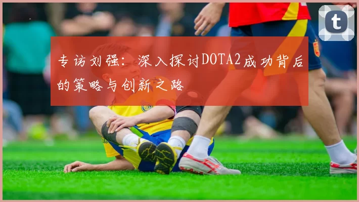 专访刘强：深入探讨DOTA2成功背后的策略与创新之路