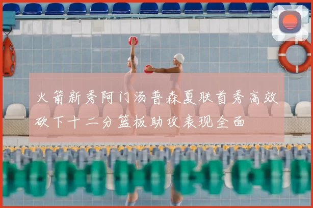 火箭新秀阿门汤普森夏联首秀高效砍下十二分篮板助攻表现全面