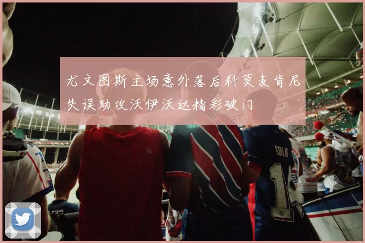 尤文图斯主场意外落后科莫麦肯尼失误助攻沃伊沃达精彩破门