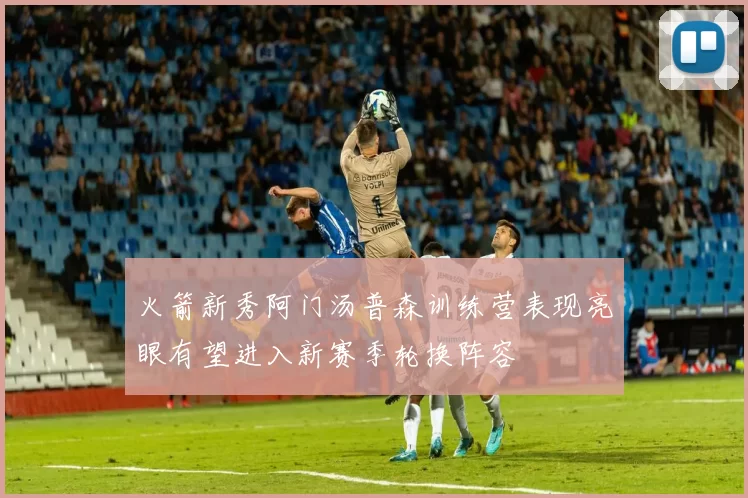 火箭新秀阿门汤普森训练营表现亮眼有望进入新赛季轮换阵容