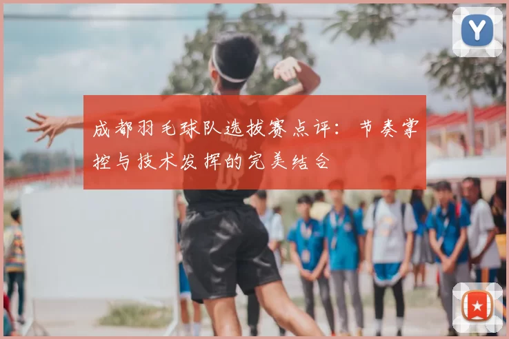 成都羽毛球队选拔赛点评:节奏掌控与技术发挥的完美结合