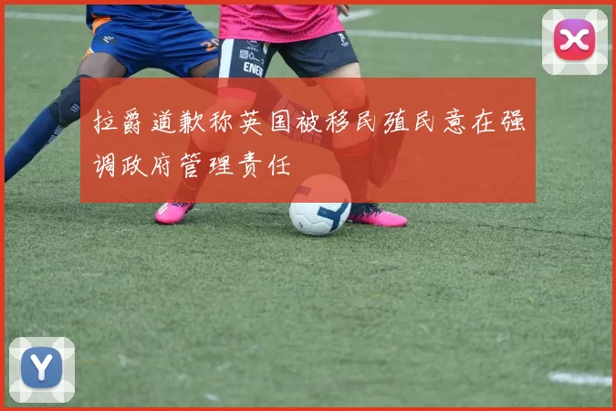 拉爵道歉称英国被移民殖民意在强调政府管理责任