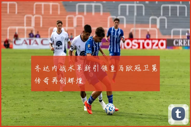 齐达内战术革新引领皇马欧冠卫冕传奇再创辉煌