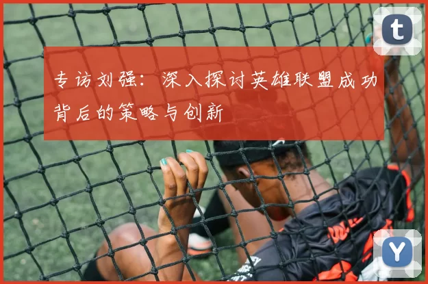 专访刘强：深入探讨英雄联盟成功背后的策略与创新