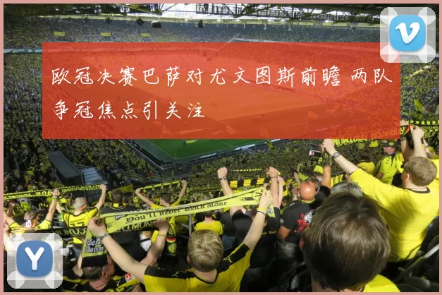 欧冠决赛巴萨对尤文图斯前瞻 两队争冠焦点引关注