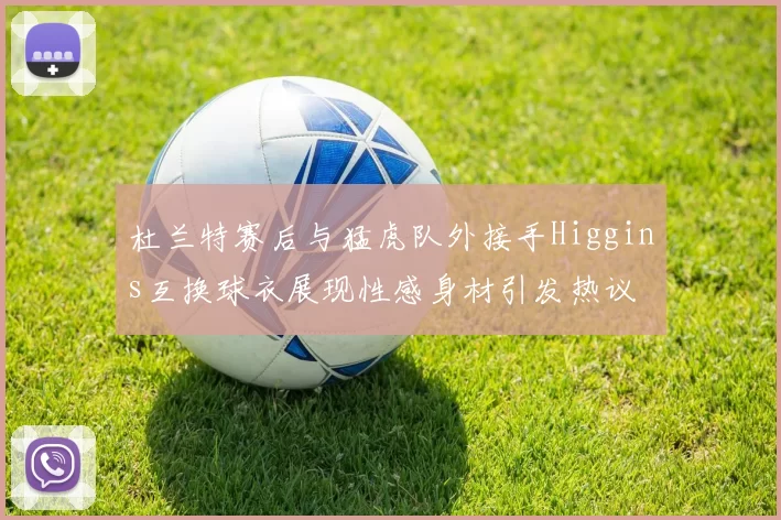 杜兰特赛后与猛虎队外接手Higgins互换球衣展现性感身材引发热议