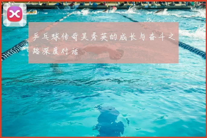 乒乓球传奇吴秀英的成长与奋斗之路深度对话