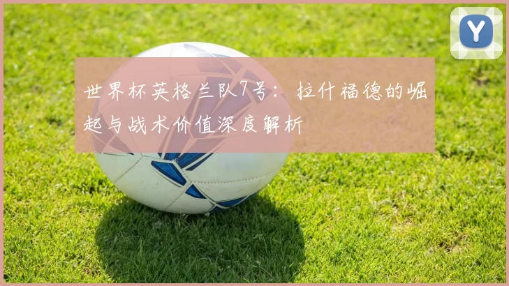 世界杯英格兰队7号:拉什福德的崛起与战术价值深度解析