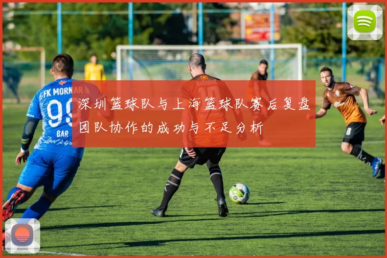 深圳篮球队与上海篮球队赛后复盘团队协作的成功与不足分析