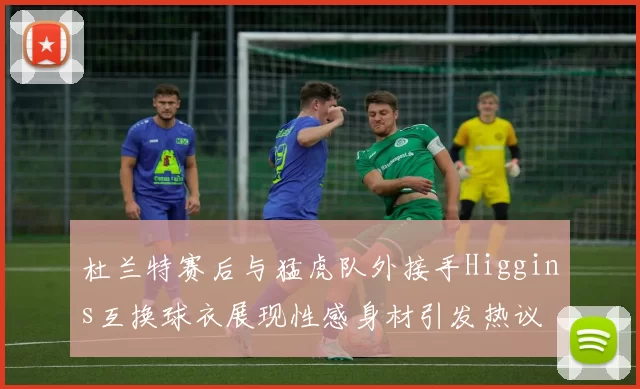 杜兰特赛后与猛虎队外接手Higgins互换球衣展现性感身材引发热议