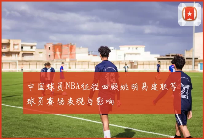 中国球员NBA征程回顾姚明易建联等球员赛场表现与影响