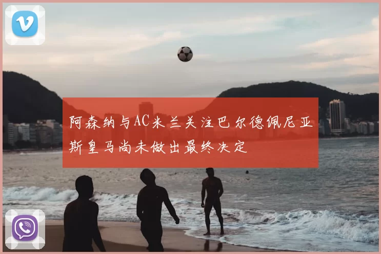 阿森纳与AC米兰关注巴尔德佩尼亚斯皇马尚未做出最终决定