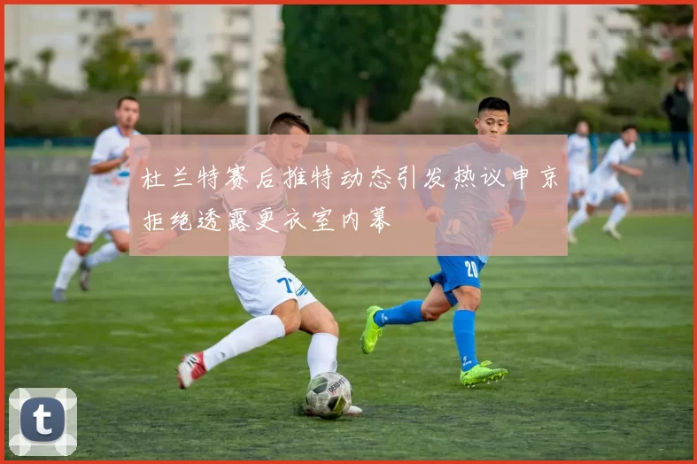 杜兰特赛后推特动态引发热议申京拒绝透露更衣室内幕