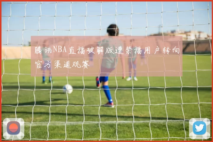 腾讯NBA直播破解版遭禁播用户转向官方渠道观赛