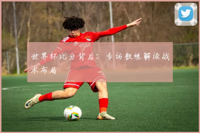 世界杯比分背后:专访教练解读战术布局