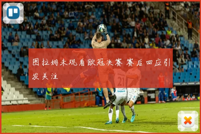 图拉姆未观看欧冠决赛 赛后回应引发关注