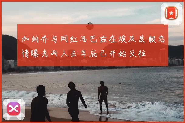 加纳乔与网红洛巴兹在埃及度假恋情曝光两人去年底已开始交往