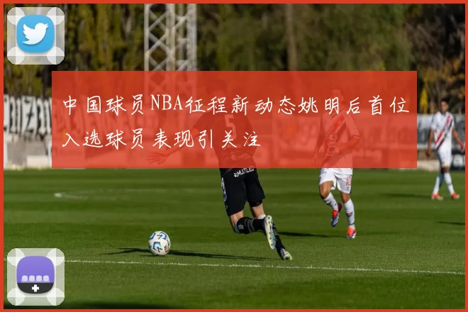 中国球员NBA征程新动态姚明后首位入选球员表现引关注