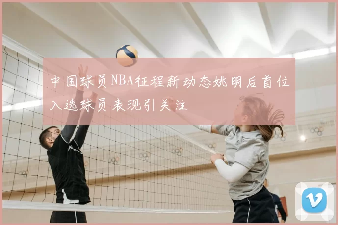 中国球员NBA征程新动态姚明后首位入选球员表现引关注