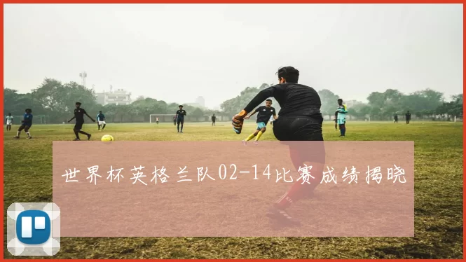 世界杯英格兰队02-14比赛成绩揭晓