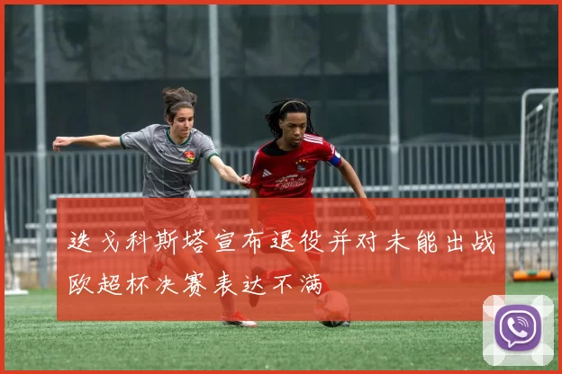 迭戈科斯塔宣布退役并对未能出战欧超杯决赛表达不满