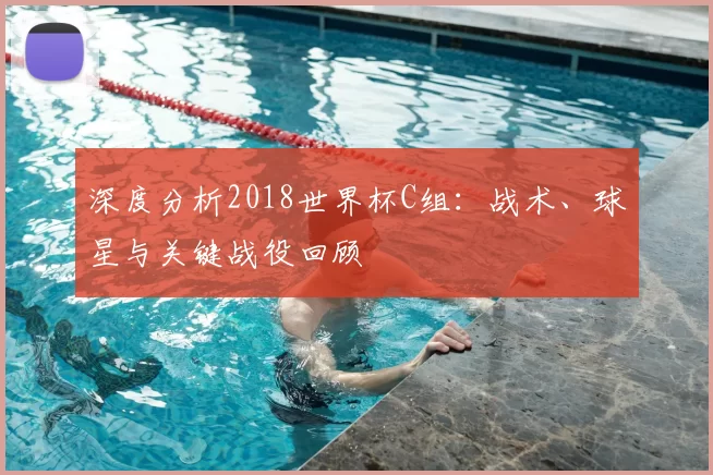 深度分析2018世界杯C组:战术、球星与关键战役回顾