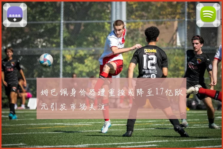 姆巴佩身价恐遭重挫或降至17亿欧元引发市场关注