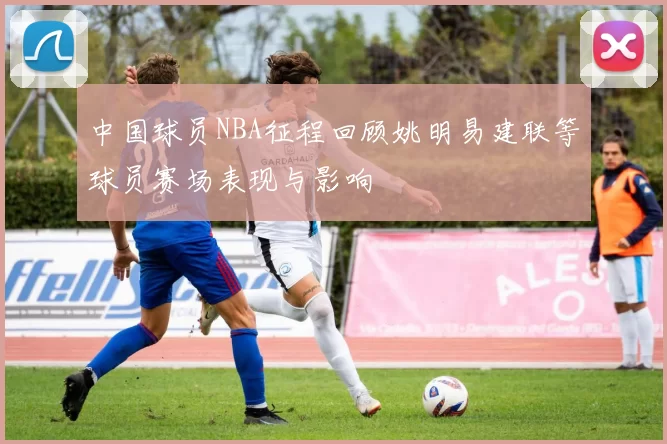 中国球员NBA征程回顾姚明易建联等球员赛场表现与影响