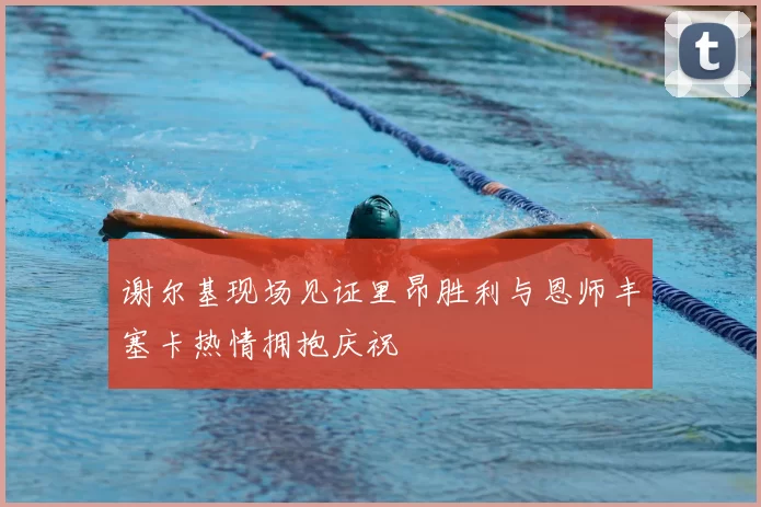 谢尔基现场见证里昂胜利与恩师丰塞卡热情拥抱庆祝