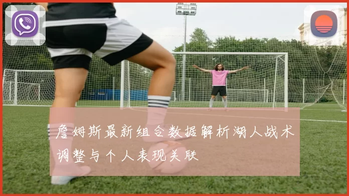 詹姆斯最新组合数据解析湖人战术调整与个人表现关联