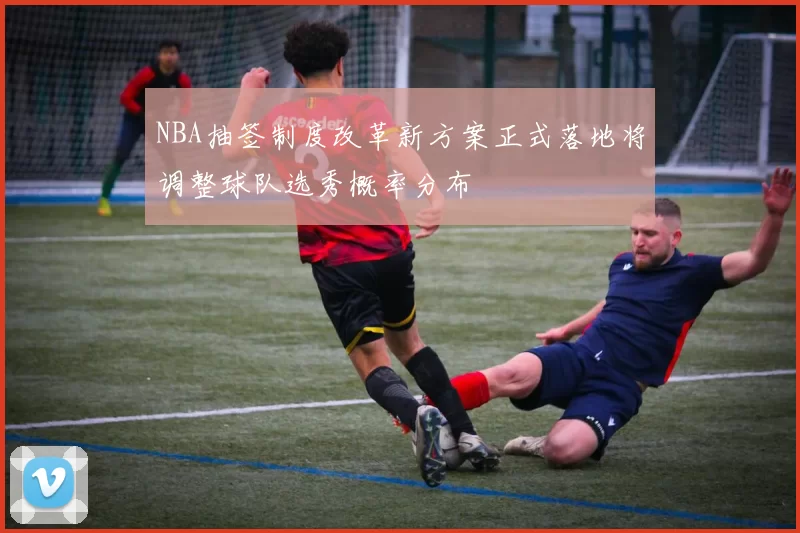 NBA抽签制度改革新方案正式落地将调整球队选秀概率分布